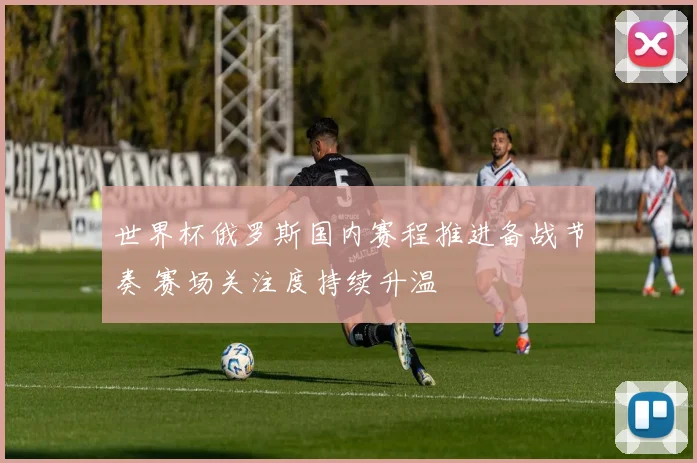 世界杯俄罗斯国内赛程推进备战节奏 赛场关注度持续升温