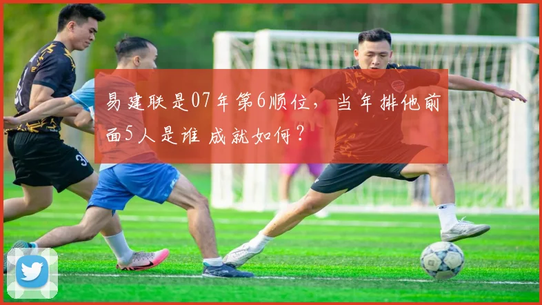 易建联是07年第6顺位,当年排他前面5人是谁 成就如何?