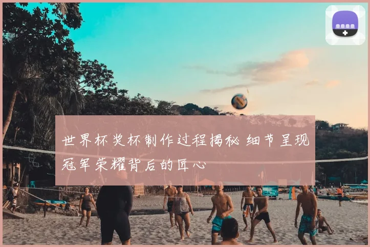 世界杯奖杯制作过程揭秘 细节呈现冠军荣耀背后的匠心