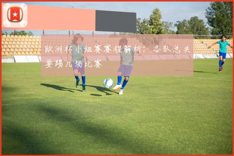 欧洲杯小组赛赛程解析：各队总共要踢几场比赛