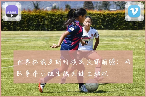 世界杯俄罗斯对埃及交锋前瞻：两队争夺小组出线关键主动权