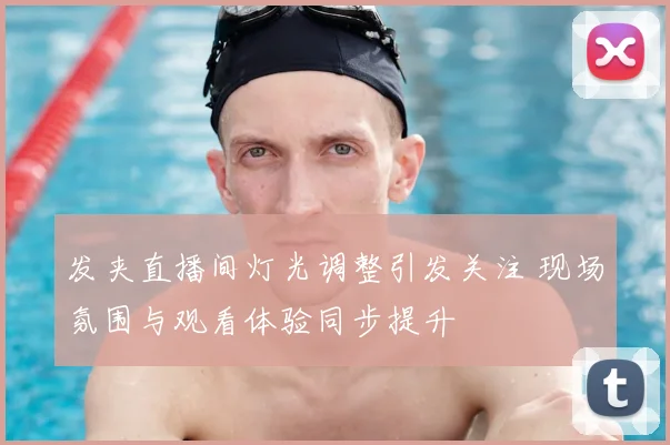 发夹直播间灯光调整引发关注 现场氛围与观看体验同步提升