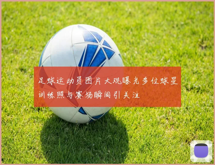 足球运动员图片大观曝光多位球星训练照与赛场瞬间引关注