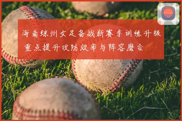 海南琼州女足备战新赛季训练升级 重点提升攻防效率与阵容磨合