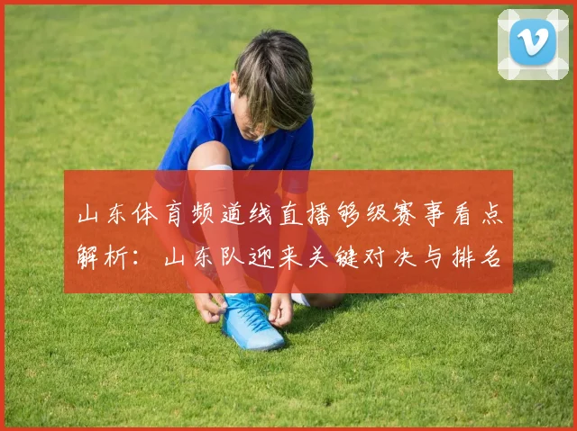 山东体育频道线直播够级赛事看点解析：山东队迎来关键对决与排名影响