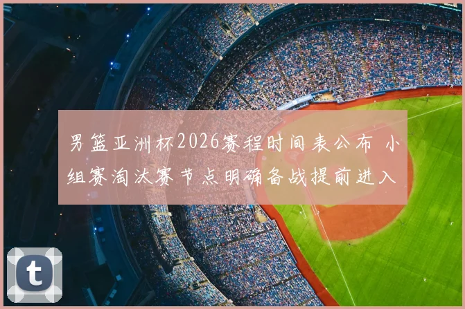 男篮亚洲杯2026赛程时间表公布 小组赛淘汰赛节点明确备战提前进入关键期