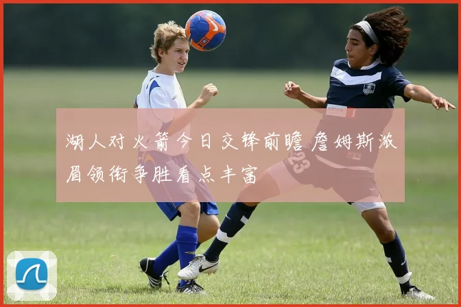 湖人对火箭今日交锋前瞻 詹姆斯浓眉领衔争胜看点丰富